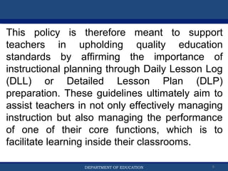 Department of EducationDepartment of EducationDEPARTMENT OF EDUCATION 6
This policy is therefore meant to support
teachers in upholding quality education
standards by affirming the importance of
instructional planning through Daily Lesson Log
(DLL) or Detailed Lesson Plan (DLP)
preparation. These guidelines ultimately aim to
assist teachers in not only effectively managing
instruction but also managing the performance
of one of their core functions, which is to
facilitate learning inside their classrooms.
 