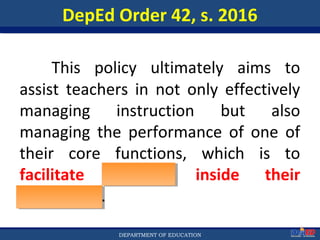 Department of EducationDepartment of EducationDEPARTMENT OF EDUCATION
DepEd Order 42, s. 2016
This policy ultimately aims to
assist teachers in not only effectively
managing instruction but also
managing the performance of one of
their core functions, which is to
facilitate learning inside their
classrooms.
8
 