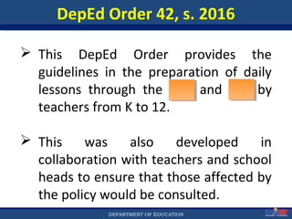 Department of EducationDepartment of EducationDEPARTMENT OF EDUCATION
DepEd Order 42, s. 2016
 This DepEd Order provides the
guidelines in the preparation of daily
lessons through the DLP and DLL by
teachers from K to 12.
 This was also developed in
collaboration with teachers and school
heads to ensure that those affected by
the policy would be consulted.
9
 