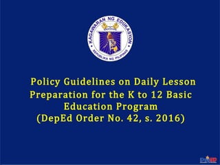 Department of EducationDepartment of Education
1
Policy Guidelines on Daily Lesson
Preparation for the K to 12 Basic
Education Program
(DepEd Order No. 42, s. 2016)
 