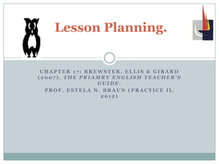 Lesson Planning.


 CHAPTER 17: BREWSTER, ELLIS & GIRARD
(2007). THE PRIAMRY ENGLISH TEACHER’S
                GUIDE.
  PROF. ESTELA N. BRAUN (PRACTICE II,
                 2012)
 