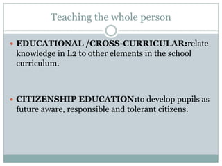 Teaching the whole person

 EDUCATIONAL /CROSS-CURRICULAR:relate
 knowledge in L2 to other elements in the school
 curriculum.



 CITIZENSHIP EDUCATION:to develop pupils as
 future aware, responsible and tolerant citizens.
 