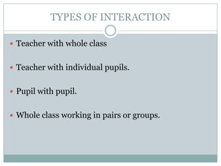 TYPES OF INTERACTION

 Teacher with whole class


 Teacher with individual pupils.


 Pupil with pupil.


 Whole class working in pairs or groups.
 