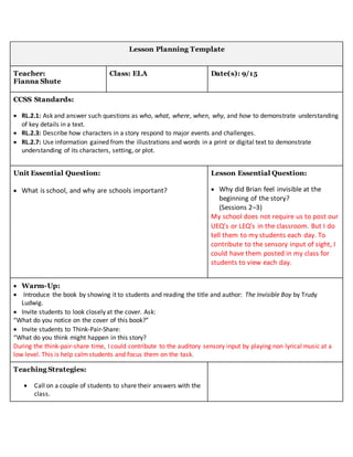 Lesson Planning Template
Teacher:
Fianna Shute
Class: ELA Date(s): 9/15
CCSS Standards:
 RL.2.1: Ask and answer such questions as who, what, where, when, why, and how to demonstrate understanding
of key details in a text.
 RL.2.3: Describe how characters in a story respond to major events and challenges.
 RL.2.7: Use information gained from the illustrations and words in a print or digital text to demonstrate
understanding of its characters, setting, or plot.
Unit Essential Question:
 What is school, and why are schools important?
Lesson Essential Question:
 Why did Brian feel invisible at the
beginning of the story?
(Sessions 2–3)
My school does not require us to post our
UEQ’s or LEQ’s in the classroom. But I do
tell them to my students each day. To
contribute to the sensory input of sight, I
could have them posted in my class for
students to view each day.
 Warm-Up:
 Introduce the book by showing it to students and reading the title and author: The Invisible Boy by Trudy
Ludwig.
 Invite students to look closely at the cover. Ask:
“What do you notice on the cover of this book?”
 Invite students to Think-Pair-Share:
“What do you think might happen in this story?
During the think-pair-share time, I could contribute to the auditory sensory input by playing non lyrical music at a
low level. This is help calmstudents and focus them on the task.
Teaching Strategies:
 Call on a couple of students to share their answers with the
class.
 