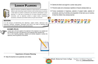 LESSON PLANNING                                                              Delimits the field to be taught for a certain class period.

                                                                                                  Prevents waste and unnecessary repetitions of lessons already taken up.
              Effective classroom management depends on large measures on the teacher’s
              ability to plan interesting, student-centered, multi-activity lessons to promote    Forces consideration of objectives, selection of subject matter, selection of
              a high degree of student’s involvement and maximum participation. Lesson             procedures, planning of activities and preparation of test serve as an inventory
              planning is a vital part of teaching for all various elements involved in
                                                                                                   of what the children have already learned.
              instruction, such as objectives content or subject matter, instructional
              procedures, evaluation and related matters are given due attention

DEFINITION:
It is the process of determining the objectives, subject matter, references and
materials, methods, strategies, techniques and tools to be used in teaching and
measurement and evaluation of the results of instruction.

      LESSON PLAN
      >Lesson plan is the term applied to the statement of the objectives to be realized and
      the methods to be used in the attainment of such objectives within specified time.
      >It is a set of learning objectives, materials and activities designed to achieve the
      objectives under the guidance of the teacher.




                       Importance of Lesson Planning

 Helps the teachers to be systematic and orderly.
                                                                                          Carlos Hilado Memorial State College – Teachers’ Certificate Program
                                                                                                                                     Notes by: julleonanasarias 1
 