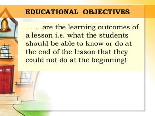 EDUCATIONAL OBJECTIVES
…….are the learning outcomes of
a lesson i.e. what the students
should be able to know or do at
the end of the lesson that they
could not do at the beginning!
 