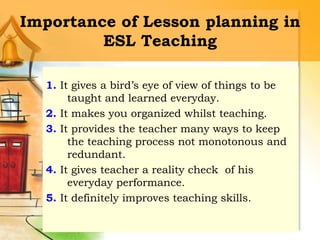 Importance of Lesson planning in
ESL Teaching
1. It gives a bird’s eye of view of things to be
taught and learned everyday.
2. It makes you organized whilst teaching.
3. It provides the teacher many ways to keep
the teaching process not monotonous and
redundant.
4. It gives teacher a reality check of his
everyday performance.
5. It definitely improves teaching skills.
 