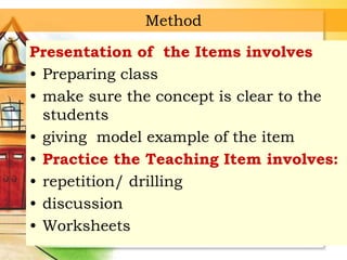 Method
Presentation of the Items involves
• Preparing class
• make sure the concept is clear to the
students
• giving model example of the item
• Practice the Teaching Item involves:
• repetition/ drilling
• discussion
• Worksheets
 