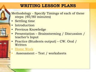 WRITING LESSON PLANS
Methodology - Specify Timings of each of these
steps: (40/80 minutes)
• Settling time
• Introduction
• Previous Knowledge
• Presentation – Brainstorming / Discussion /
teacher’s Input
• Practice (Students output) – CW. Oral /
Written
• Home Work
• Assessment – Test / worksheets
 