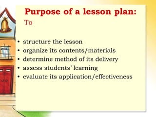 Purpose of a lesson plan:
To
• structure the lesson
• organize its contents/materials
• determine method of its delivery
• assess students’ learning
• evaluate its application/effectiveness
 