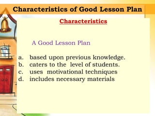 Characteristics of Good Lesson Plan
Characteristics
A Good Lesson Plan
a. based upon previous knowledge.
b. caters to the level of students.
c. uses motivational techniques
d. includes necessary materials
 
