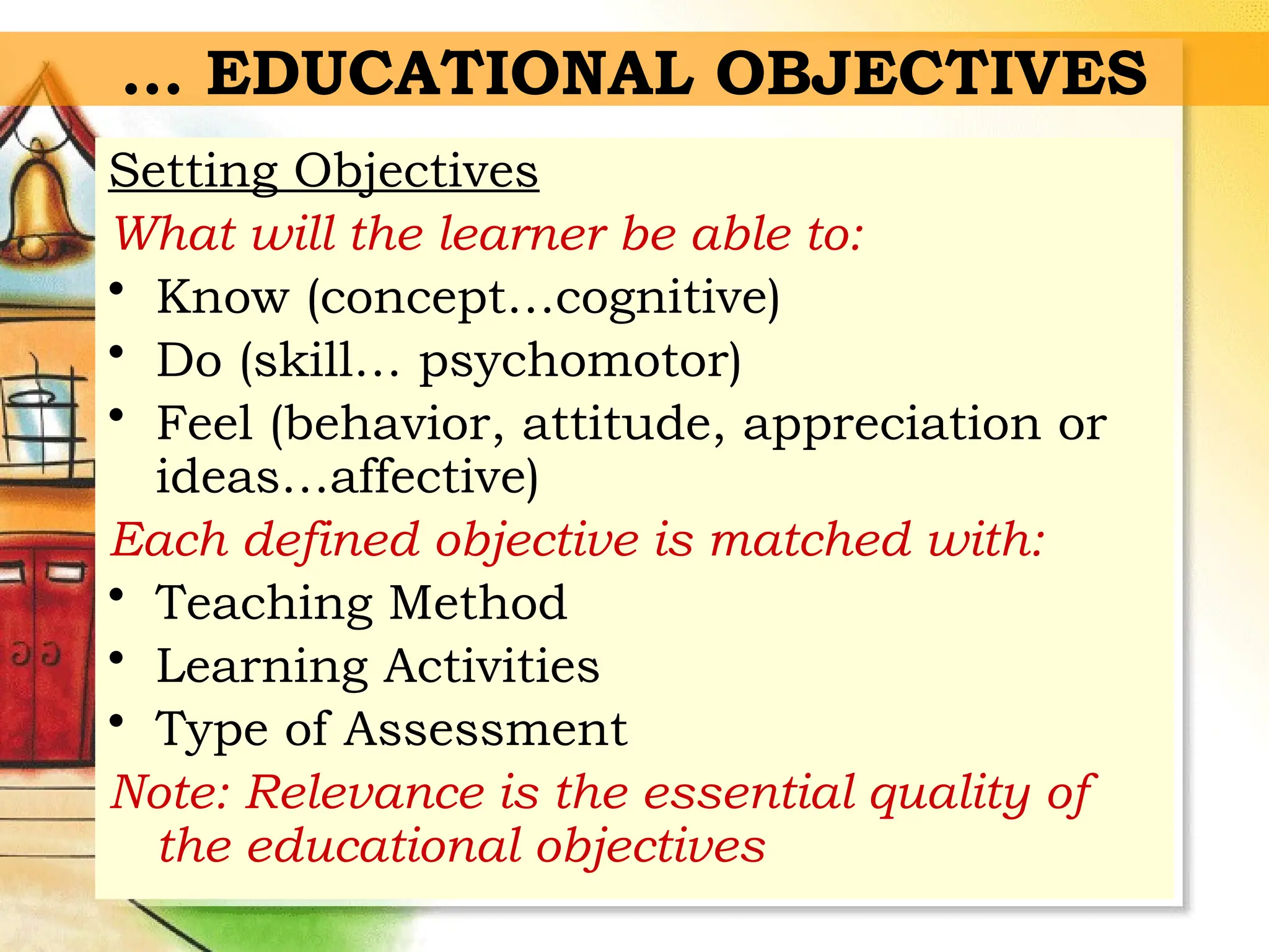 … EDUCATIONAL OBJECTIVES
Setting Objectives
What will the learner be able to:
• Know (concept…cognitive)
• Do (skill… psychomotor)
• Feel (behavior, attitude, appreciation or
ideas…affective)
Each defined objective is matched with:
• Teaching Method
• Learning Activities
• Type of Assessment
Note: Relevance is the essential quality of
the educational objectives
 