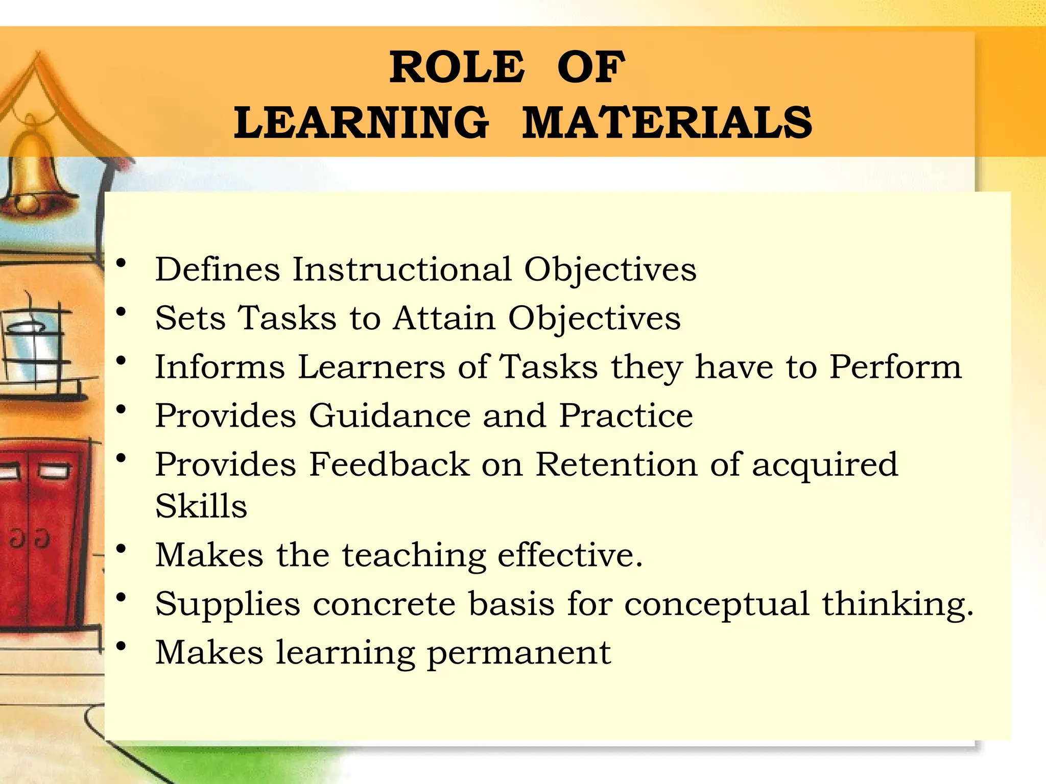 ROLE OF
LEARNING MATERIALS
• Defines Instructional Objectives
• Sets Tasks to Attain Objectives
• Informs Learners of Tasks they have to Perform
• Provides Guidance and Practice
• Provides Feedback on Retention of acquired
Skills
• Makes the teaching effective.
• Supplies concrete basis for conceptual thinking.
• Makes learning permanent
 