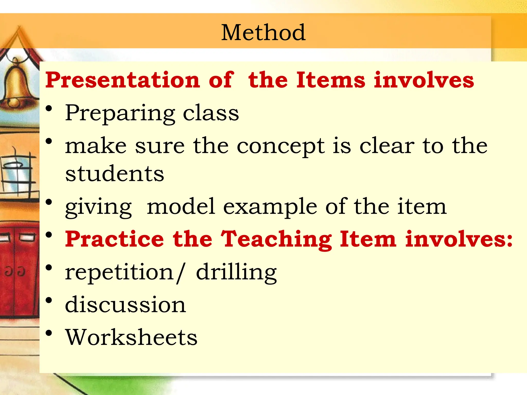 Method
Presentation of the Items involves
• Preparing class
• make sure the concept is clear to the
students
• giving model example of the item
• Practice the Teaching Item involves:
• repetition/ drilling
• discussion
• Worksheets
 