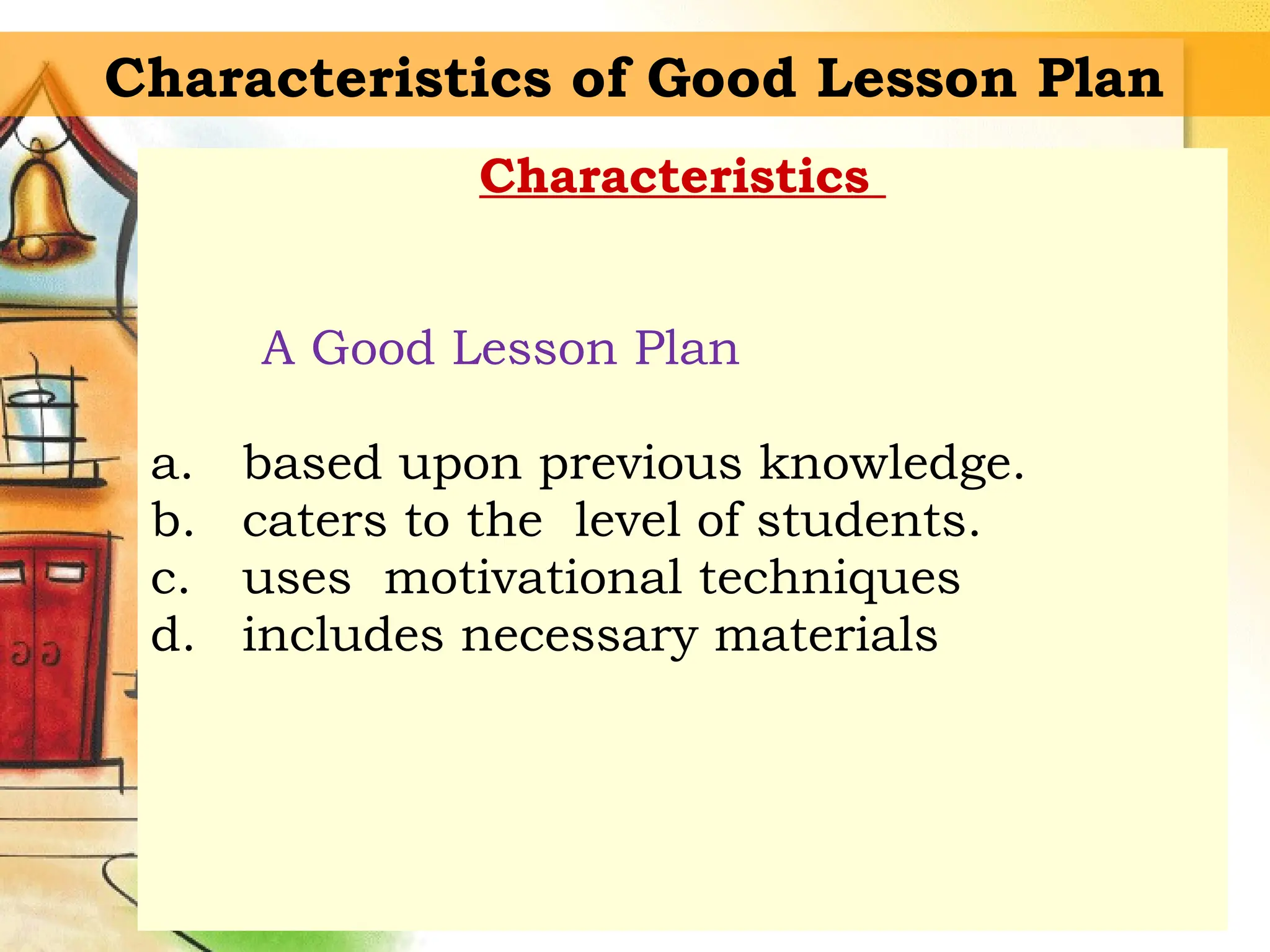 Characteristics of Good Lesson Plan
Characteristics
A Good Lesson Plan
a. based upon previous knowledge.
b. caters to the level of students.
c. uses motivational techniques
d. includes necessary materials
 