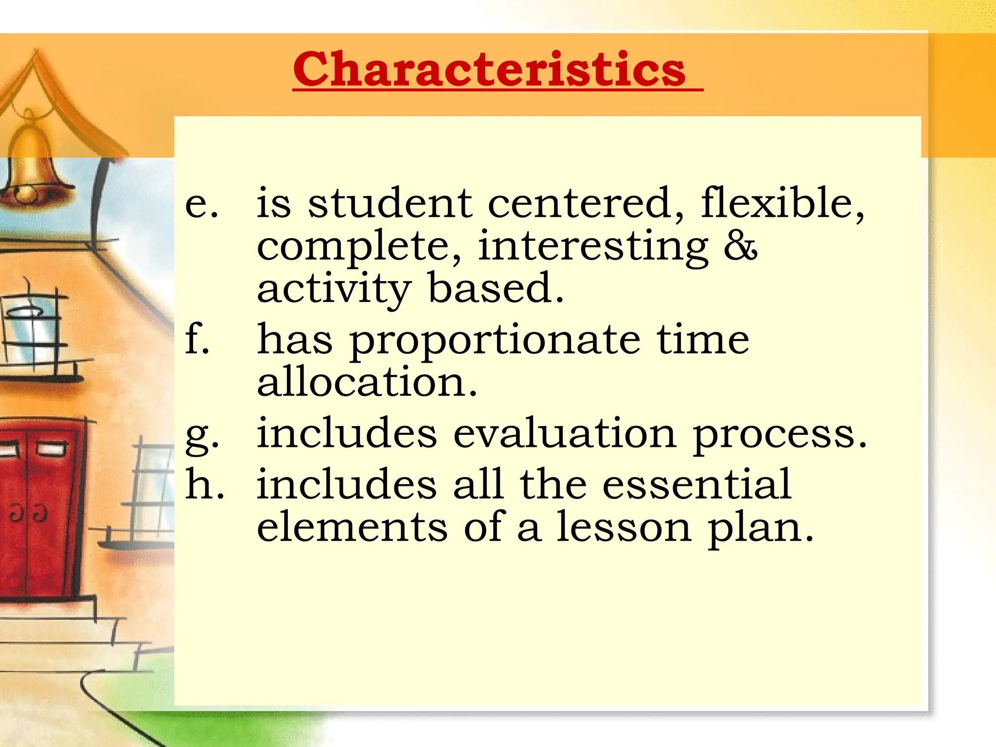 Characteristics
e. is student centered, flexible,
complete, interesting &
activity based.
f. has proportionate time
allocation.
g. includes evaluation process.
h. includes all the essential
elements of a lesson plan.
 