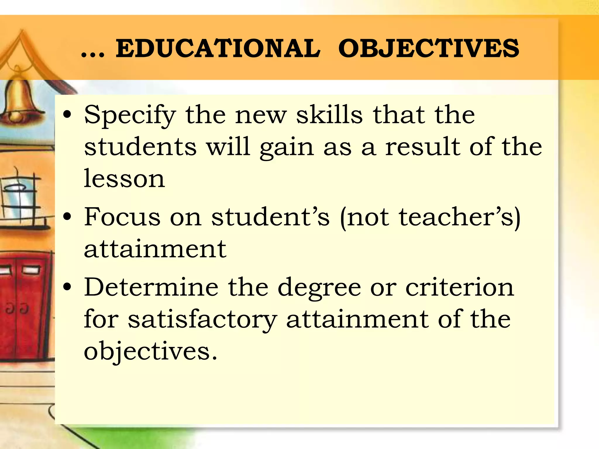 … EDUCATIONAL OBJECTIVES
• Specify the new skills that the
students will gain as a result of the
lesson
• Focus on student’s (not teacher’s)
attainment
• Determine the degree or criterion
for satisfactory attainment of the
objectives.
 
