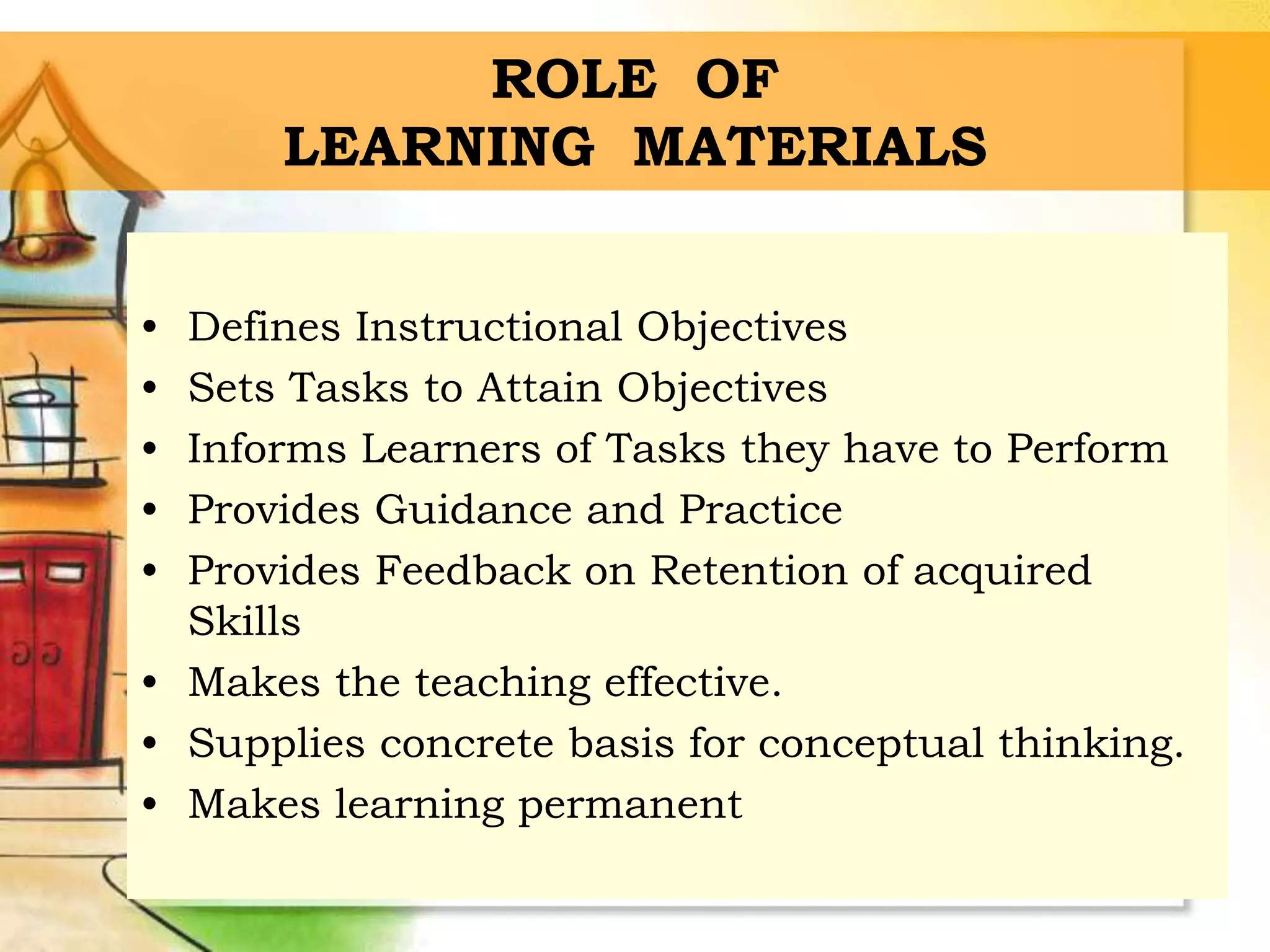 ROLE OF
LEARNING MATERIALS
• Defines Instructional Objectives
• Sets Tasks to Attain Objectives
• Informs Learners of Tasks they have to Perform
• Provides Guidance and Practice
• Provides Feedback on Retention of acquired
Skills
• Makes the teaching effective.
• Supplies concrete basis for conceptual thinking.
• Makes learning permanent
 