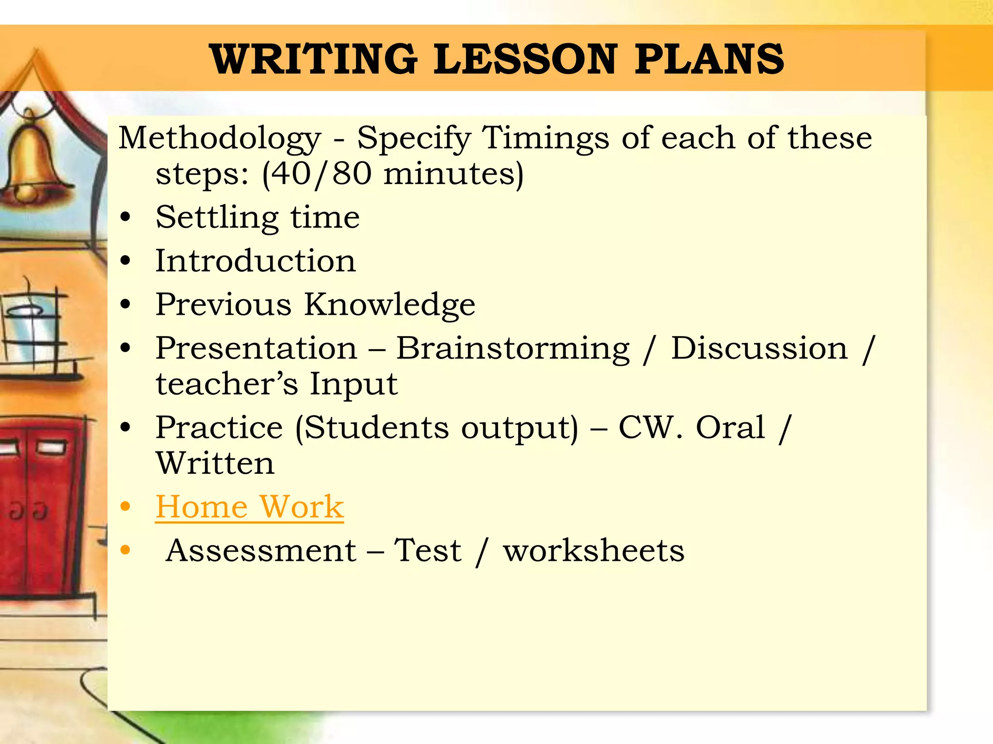 WRITING LESSON PLANS
Methodology - Specify Timings of each of these
steps: (40/80 minutes)
• Settling time
• Introduction
• Previous Knowledge
• Presentation – Brainstorming / Discussion /
teacher’s Input
• Practice (Students output) – CW. Oral /
Written
• Home Work
• Assessment – Test / worksheets
 
