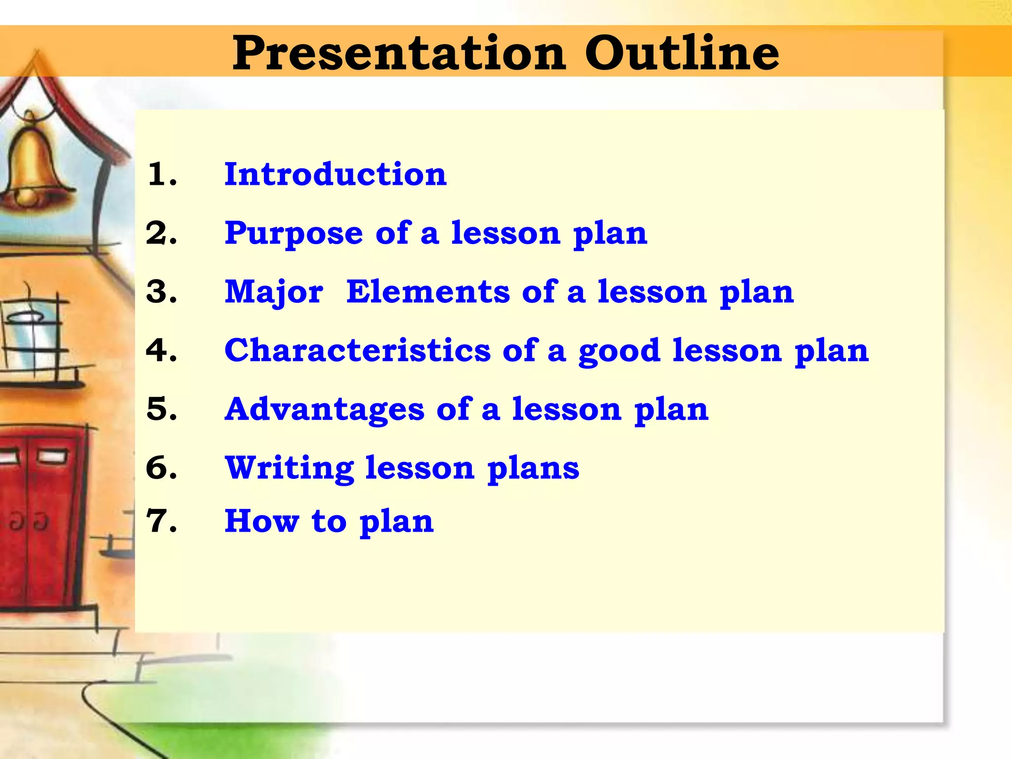 Presentation Outline
1. Introduction
2. Purpose of a lesson plan
3. Major Elements of a lesson plan
4. Characteristics of a good lesson plan
5. Advantages of a lesson plan
6. Writing lesson plans
7. How to plan
 