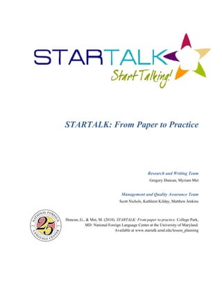STAR 
RTALK 
Duncan, G 
K: Fro 
., & Met, M. 
MD: Nation 
om Pa 
M 
Sco 
Management 
ott Nichols, K 
(2010). STAR 
nal Foreign La 
RTALK: From 
anguage Cent 
able at www.s 
Availa 
aper to 
o Pract 
Research a 
Gregory D 
tice 
and Writing 
Duncan, Myria 
t and Quality 
Kathleen Kilda 
g Team 
am Met 
y Assurance 
ay, Matthew J 
m paper to pra 
ter at the Univ 
startalk.umd.e 
e Team 
Jenkins 
actice. Colleg 
versity of Ma 
edu/lesson_pl 
ge Park, 
aryland. 
lanning 
 