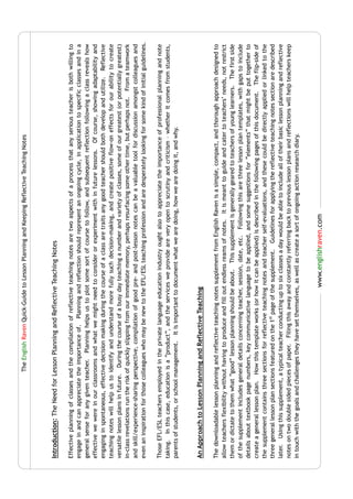 The English Raven Quick-Guide to Lesson Planning and Keeping Reflective Teaching Notes




Introduction: The Need for Lesson Planning and Reflective Teaching Notes

Effective planning of classes and the compilation of reflective teaching notes are two aspects of a process that any serious teacher is both willing to
engage in and can appreciate the importance of. Planning and reflection should represent an ongoing cycle, in application to specific classes and in a
general sense for any given teacher. Planning helps us to plot some sort of course to follow, and subsequent reflection following a class reveals how
effective we were in our classrooms and what we might need to consider or experiment with in future lessons. Of course, showing adaptability and
engaging in spontaneous, effective decision making during the course of a class are traits any good teacher should both develop and utilize. Reflective
teaching notes will help us to identify and understand more fully such decision-making, and create positive flow-on effects for our ability to create
versatile lesson plans in future. During the course of a busy day teaching a number and variety of classes, some of our greatest (or potentially greatest)
in-class revelations run the risk of quickly slipping from our immediate memory, perhaps resurfacing some other time, but perhaps not. From a teamwork
and skill/experience-sharing perspective, compilation of good pre- and post-lesson notes can be a valuable tool for discussion amongst colleagues and
even an inspiration for those colleagues who may be new to the EFL/ESL teaching profession and are desperately looking for some kind of initial guidelines.

Those EFL/ESL teachers employed in the private language education industry ought also to appreciate the importance of professional planning and note
taking. In this case, education is a “product”, and the services we provide are very open to scrutiny and criticism – whether it comes from students,
parents of students, or school management. It is important to document what we are doing, how we are doing it, and why.



An Approach to Lesson Planning and Reflective Teaching

The downloadable lesson planning and reflective teaching notes supplement from English Raven is a simple, compact, and thorough approach designed to
allow teachers flexibility without having to produce and fill out endless reams of notes. It is meant to guide and cater to teachers’ needs, not restrict
them or dictate to them what “good” lesson planning should be about. This supplement is generally geared to teachers of young learners. The first side
of the supplement includes general details concerning teacher, session, date, etc. Following this are three lesson plan templates, with gaps to include
details about textbook page numbers, key communicative language to be applied, and some suggestions for “elements” that might be put together to
create a general lesson plan. How this template works (or how it can be applied) is described in the following pages of this document. The flip-side of
the supplement contains three sections for reflective teaching notes and teacher self-evaluations, and these could be directly applied or linked to the
three general lesson plan sections featured on the 1st page of the supplement. Guidelines for applying the reflective teaching notes section are described
later. Using this supplement, a typical teacher conducting up to six classes a day would be able to include all of their basic lesson planning and reflective
notes on two double sided pieces of paper. Filing this away and constantly referring back to previous lesson plans and reflections will help teachers keep
in touch with the goals and challenges they have set themselves, as well as create a sort of ongoing action research diary.


                                                                www.englishraven.com
 