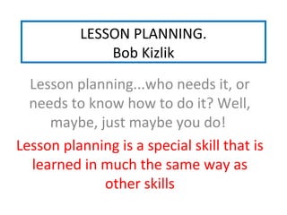 LESSON PLANNING.
Bob Kizlik
Lesson planning...who needs it, or
needs to know how to do it? Well,
maybe, just maybe you do!
Lesson planning is a special skill that is
learned in much the same way as
other skills
 