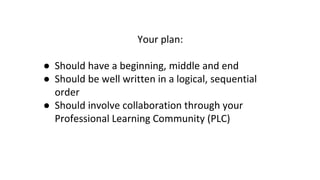 Your plan:
● Should have a beginning, middle and end
● Should be well written in a logical, sequential
order
● Should involve collaboration through your
Professional Learning Community (PLC)
 