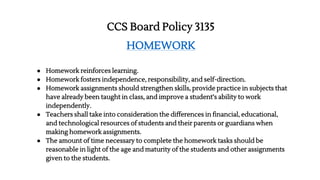 CCS Board Policy 3135
HOMEWORK
● Homework reinforces learning.
● Homework fosters independence, responsibility, and self-direction.
● Homework assignments should strengthen skills, provide practice in subjects that
have already been taught in class, and improve a student’s ability to work
independently.
● Teachers shall take into consideration the differences in financial, educational,
and technological resources of students and their parents or guardians when
making homework assignments.
● The amount of time necessary to complete the homework tasks should be
reasonable in light of the age and maturity of the students and other assignments
given to the students.
 