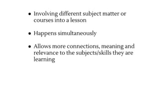 ● Involving different subject matter or
courses into a lesson
● Happens simultaneously
● Allows more connections, meaning and
relevance to the subjects/skills they are
learning
 
