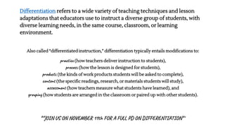 Differentiation refers to a wide variety of teaching techniques and lesson
adaptations that educators use to instruct a diverse group of students, with
diverse learning needs, in the same course, classroom, or learning
environment.
Also called “differentiated instruction,” differentiation typically entails modifications to:
practice (how teachers deliver instruction to students),
process (how the lesson is designed for students),
products (the kinds of work products students will be asked to complete),
content (the specific readings, research, or materials students will study),
assessment (how teachers measure what students have learned), and
grouping (how students are arranged in the classroom or paired up with other students).
**JOIN US ON NOVEMBER 19th FOR A FULL PD ON DIFFERENTIATION**
 