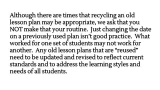 Although there are times that recycling an old
lesson plan may be appropriate, we ask that you
NOT make that your routine. Just changing the date
on a previously used plan isn’t good practice. What
worked for one set of students may not work for
another. Any old lesson plans that are “reused”
need to be updated and revised to reflect current
standards and to address the learning styles and
needs of all students.
 