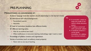 PRE-PLANNING
Presupposes an awareness of:
• Students’ language level (the teacher should adjust/adapt to the learner’s level).
• SS’ educational and cultural background.
➢ Personalized material.
➢ Neutrality.
• SS’ level of motivation (students have different levels).
• SS’ different learning styles.
➢ How do my students learn best?
➢ What modifications in instruction teaching methodology might I need to make?
• Knowledge of syllabus content and organization.
• Variety of activities (such as auditory, visual, projects)
➢ Never stick to one way of teaching.
NB :
❖ A curriculum : meant to
shape the profile of the
nation’s whole education
system.
❖ A syllabus: concerned
with a particular subject.
❖ A textbook: aimed at a
certain grade
(translation of a syllabus
into concrete content)
 
