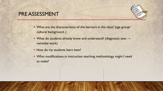 PRE ASSESSMENT
▪ What are the characteristics of the learners in the class? (age group/
cultural background..)
▪ What do students already know and understand? (diagnostic text →
remedial work)
▪ How do my students learn best?
▪ What modifications in instruction teaching methodology might I need
to make?
 