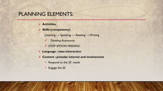 PLANNING ELEMENTS:
➢ Activities.
➢ Skills (competency)
Listening → Speaking → Reading →Writing
✓ Develop Autonomy
✓ STOP SPOON FEEDING
➢ Language : class interaction
➢ Content : provoke interest and involvement
✓ Respond to the SS’ needs
✓ Engage the SS
 
