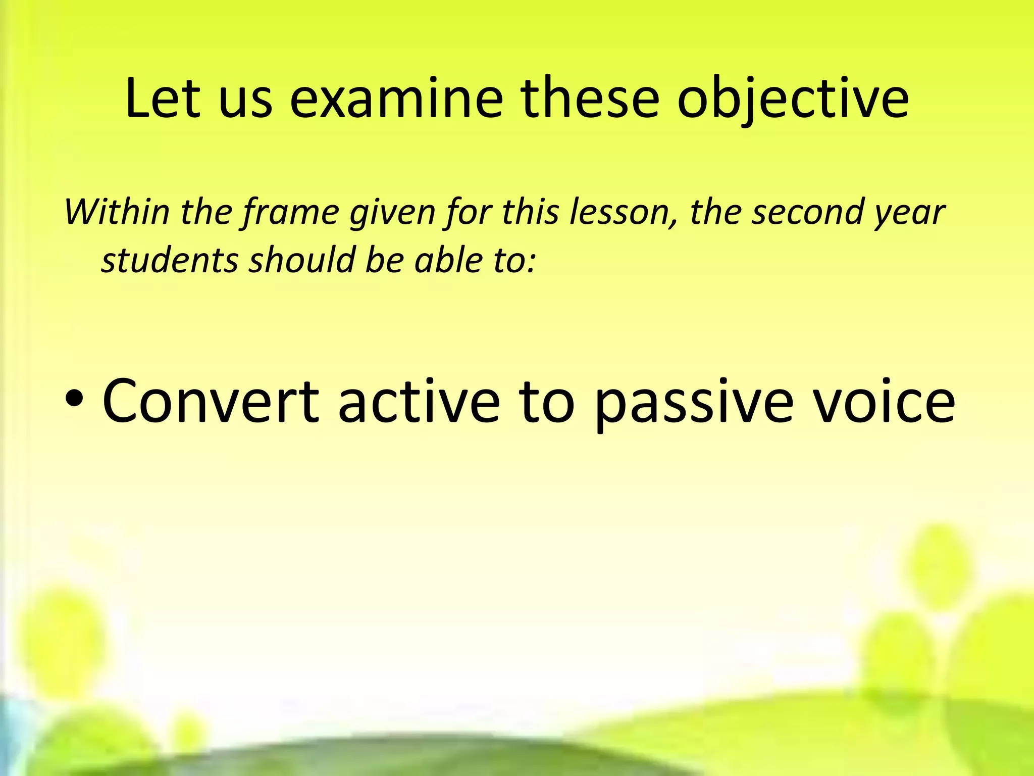 Let us examine these objective
Within the frame given for this lesson, the second year
 students should be able to:


• Convert active to passive voice
 