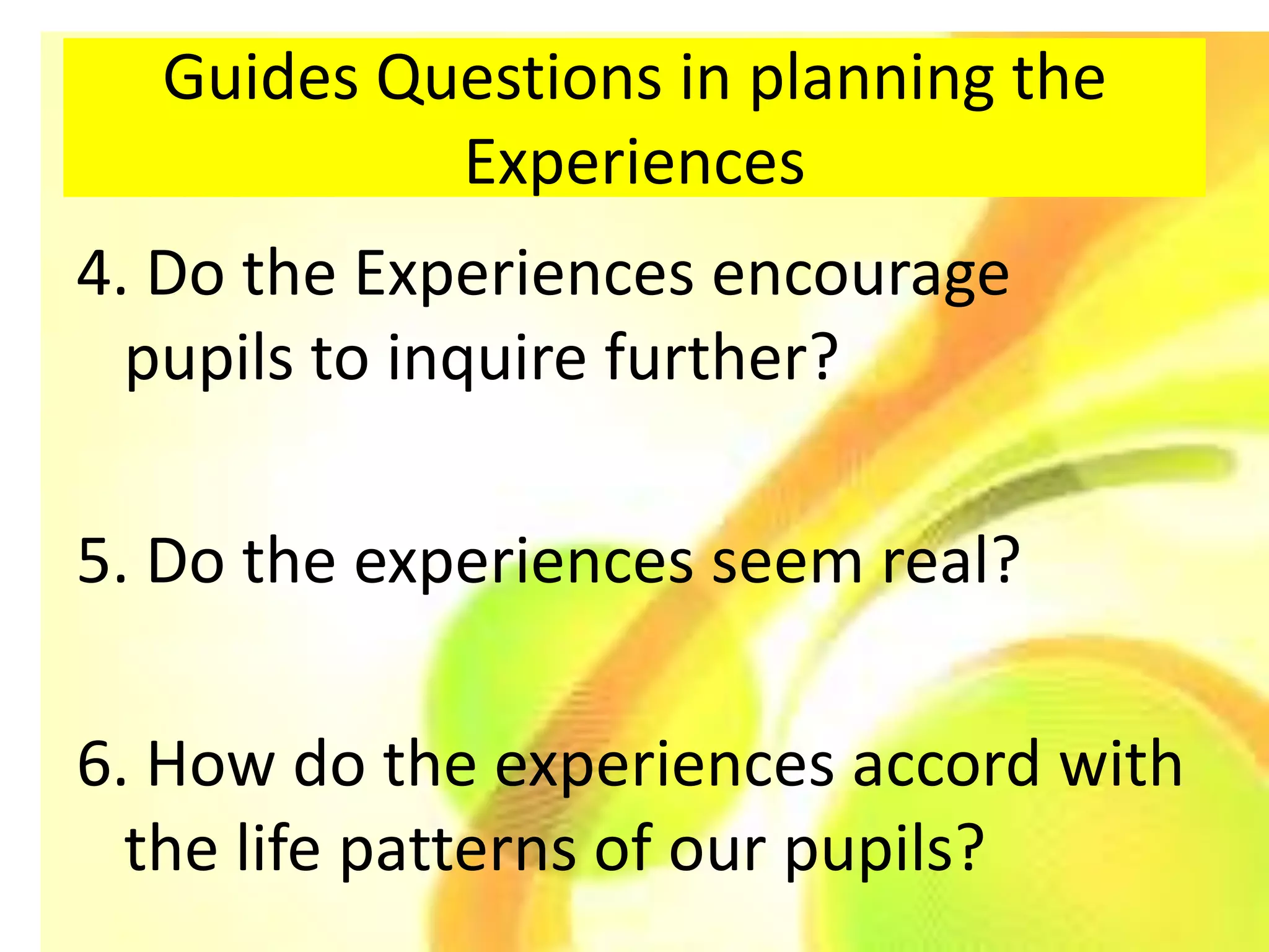 Guides Questions in planning the
           Experiences
4. Do the Experiences encourage
  pupils to inquire further?

5. Do the experiences seem real?

6. How do the experiences accord with
  the life patterns of our pupils?
 