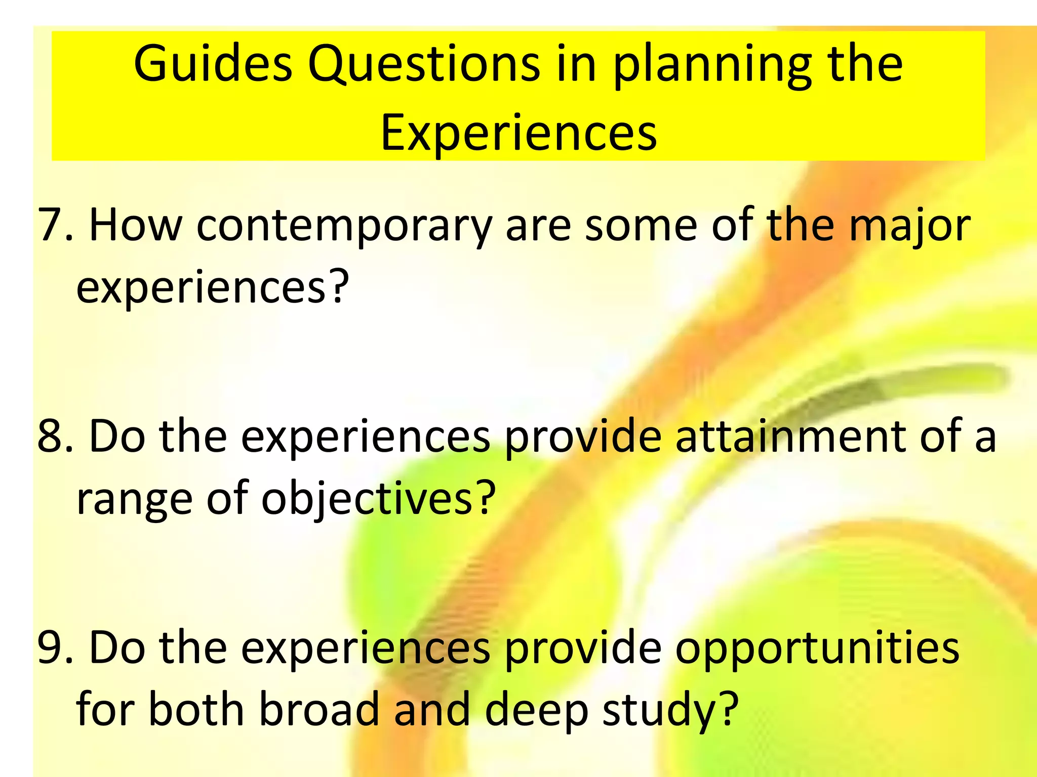 Guides Questions in planning the
             Experiences
7. How contemporary are some of the major
  experiences?

8. Do the experiences provide attainment of a
  range of objectives?

9. Do the experiences provide opportunities
  for both broad and deep study?
 