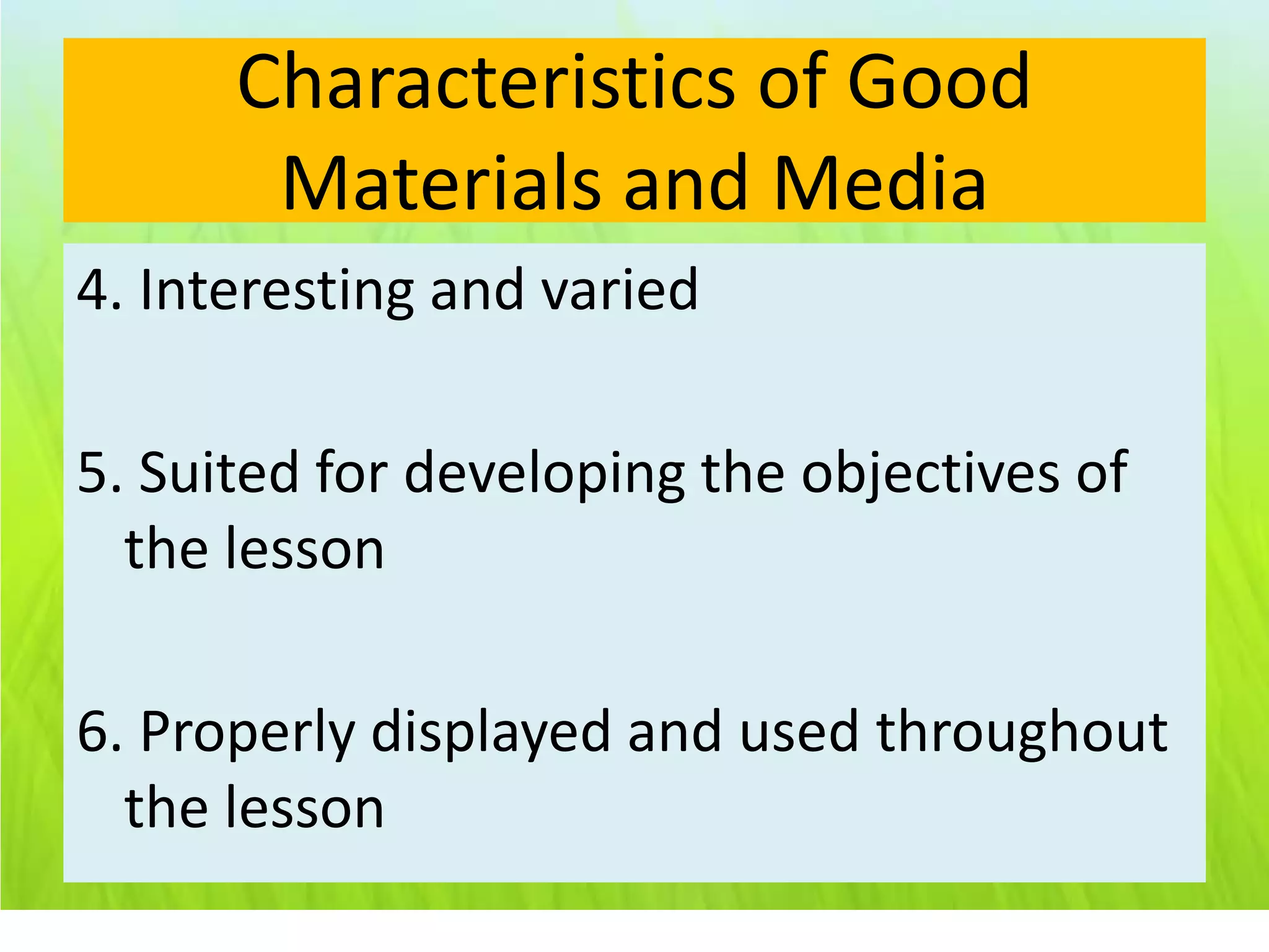 Characteristics of Good
       Materials and Media
4. Interesting and varied

5. Suited for developing the objectives of
  the lesson

6. Properly displayed and used throughout
  the lesson
 