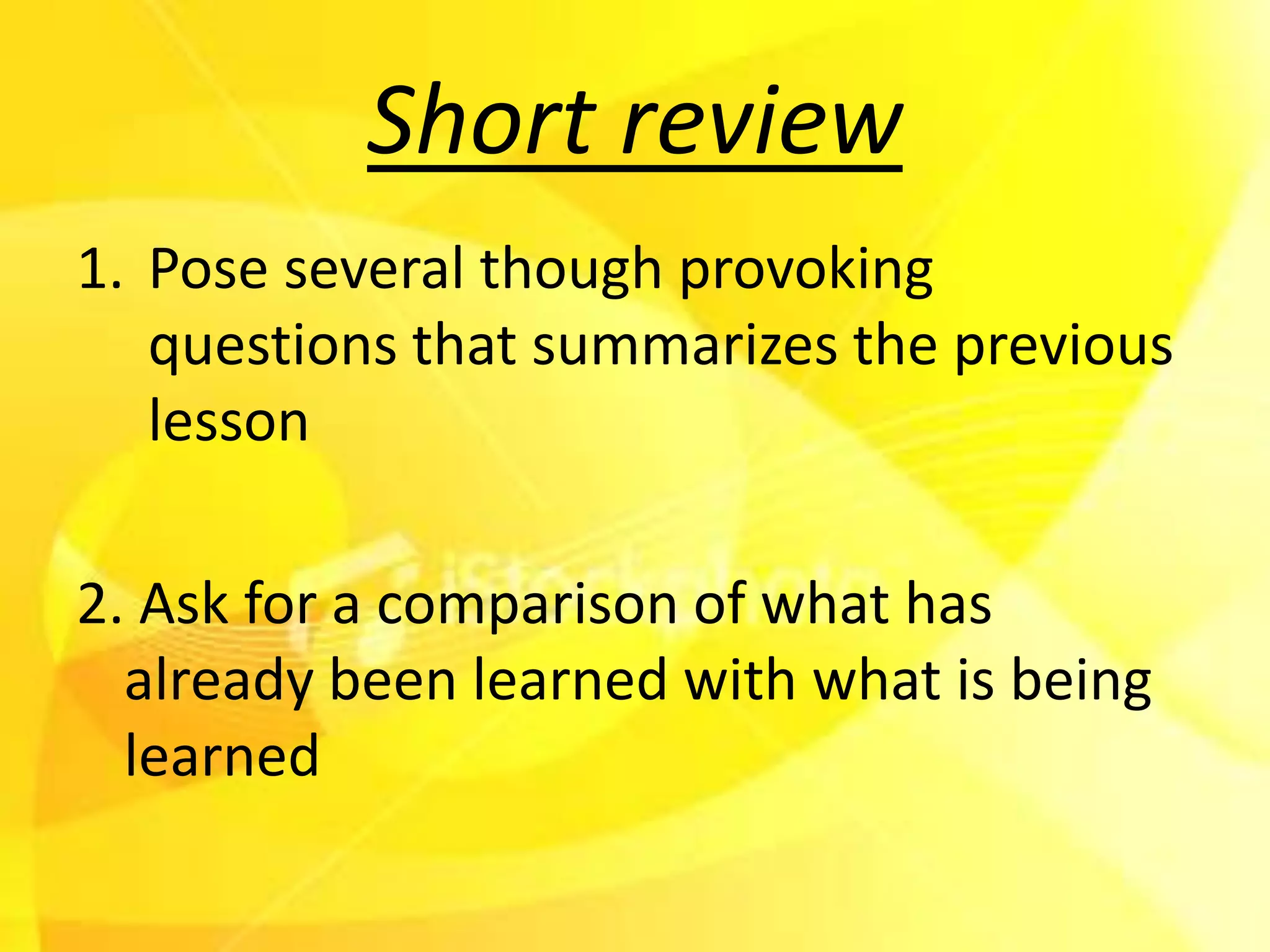 Short review
1. Pose several though provoking
   questions that summarizes the previous
   lesson

2. Ask for a comparison of what has
  already been learned with what is being
  learned
 