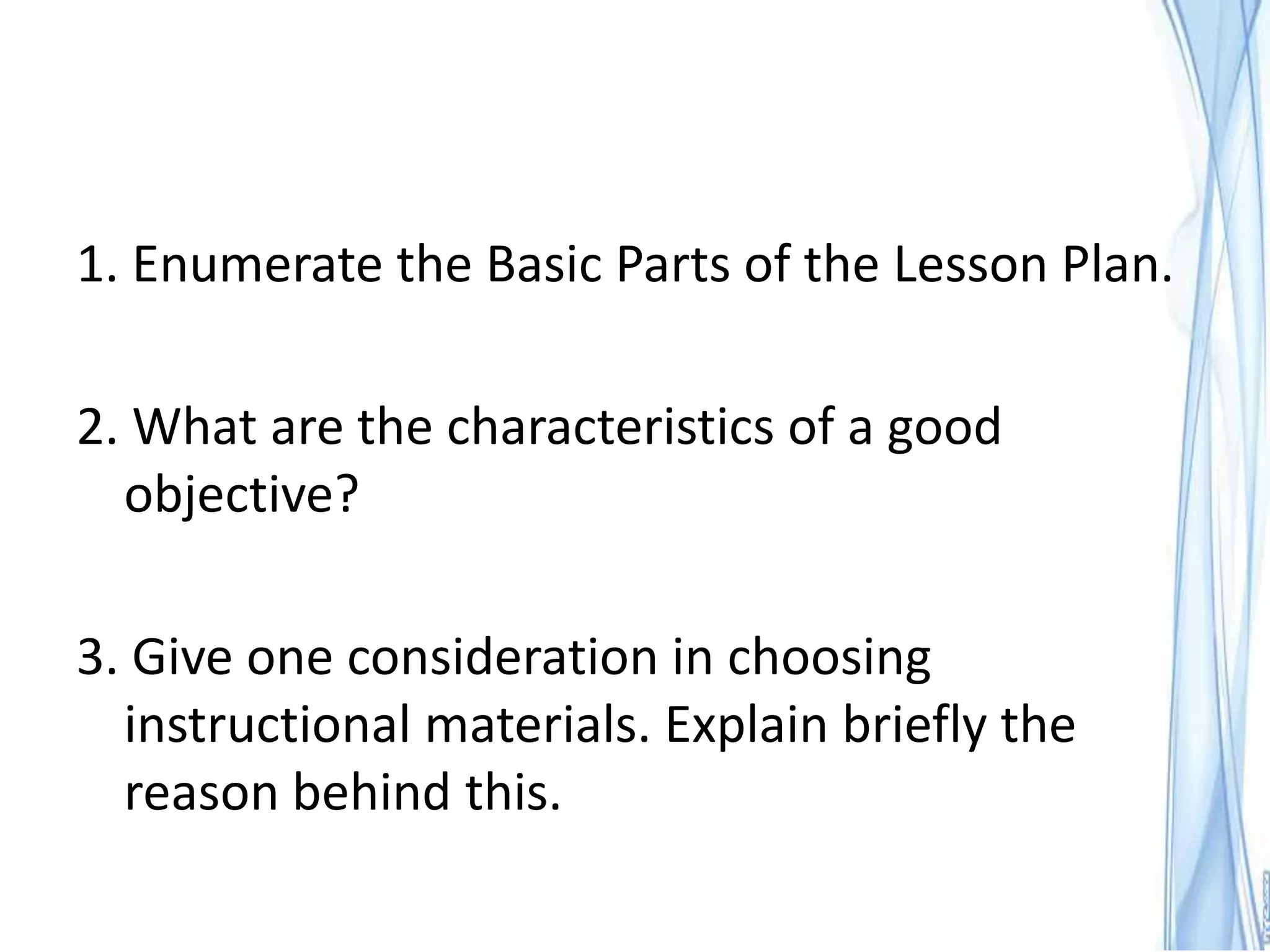 1. Enumerate the Basic Parts of the Lesson Plan.

2. What are the characteristics of a good
  objective?

3. Give one consideration in choosing
  instructional materials. Explain briefly the
  reason behind this.
 