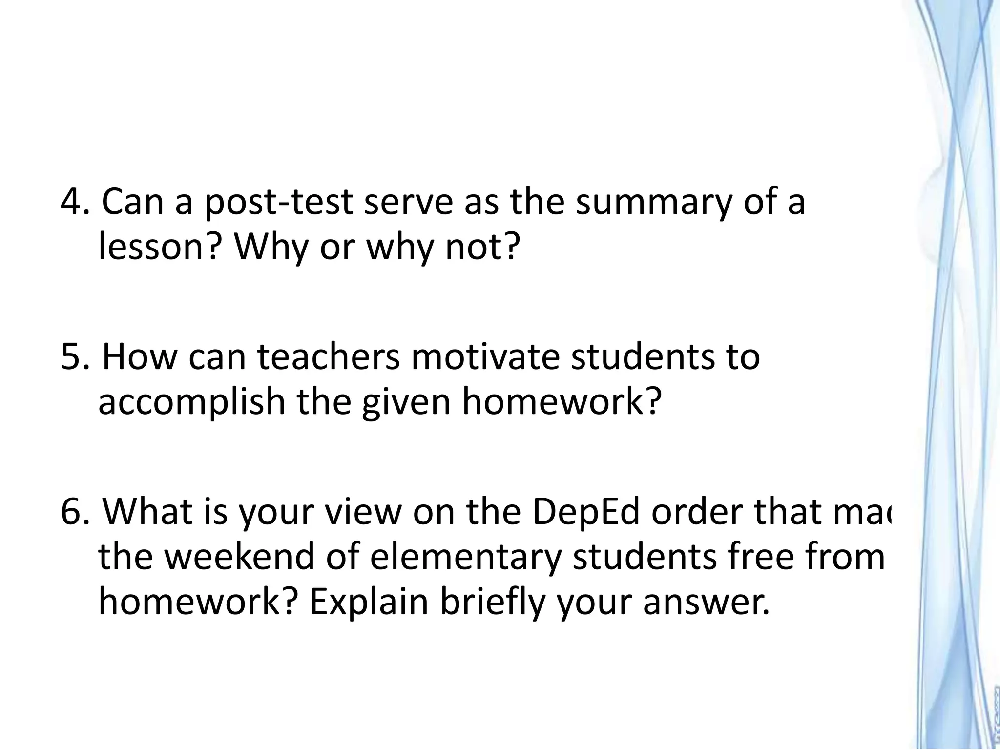 4. Can a post-test serve as the summary of a
   lesson? Why or why not?

5. How can teachers motivate students to
   accomplish the given homework?

6. What is your view on the DepEd order that made
   the weekend of elementary students free from
   homework? Explain briefly your answer.
 