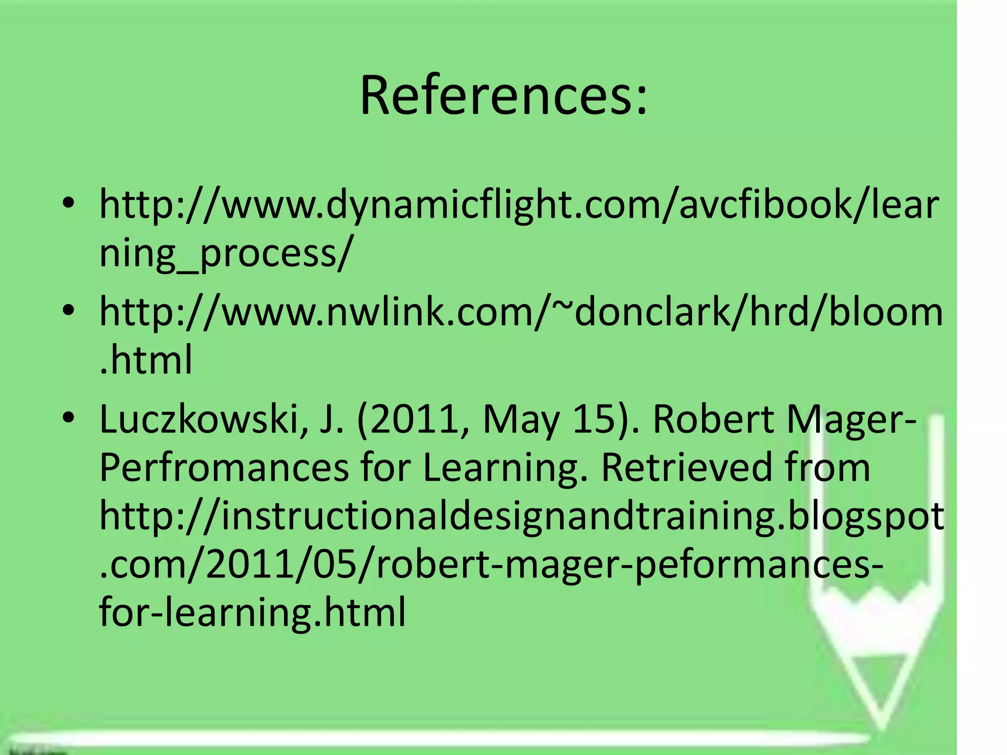 References:
• http://www.dynamicflight.com/avcfibook/lear
  ning_process/
• http://www.nwlink.com/~donclark/hrd/bloom
  .html
• Luczkowski, J. (2011, May 15). Robert Mager-
  Perfromances for Learning. Retrieved from
  http://instructionaldesignandtraining.blogspot
  .com/2011/05/robert-mager-peformances-
  for-learning.html
 