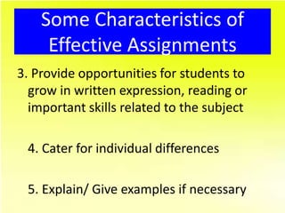 Some Characteristics of
     Effective Assignments
3. Provide opportunities for students to
  grow in written expression, reading or
  important skills related to the subject

 4. Cater for individual differences

 5. Explain/ Give examples if necessary
 