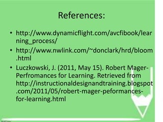 References:
• http://www.dynamicflight.com/avcfibook/lear
  ning_process/
• http://www.nwlink.com/~donclark/hrd/bloom
  .html
• Luczkowski, J. (2011, May 15). Robert Mager-
  Perfromances for Learning. Retrieved from
  http://instructionaldesignandtraining.blogspot
  .com/2011/05/robert-mager-peformances-
  for-learning.html
 