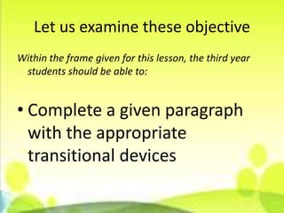 Let us examine these objective
Within the frame given for this lesson, the third year
 students should be able to:


• Complete a given paragraph
  with the appropriate
  transitional devices
 