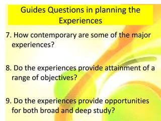 Guides Questions in planning the
             Experiences
7. How contemporary are some of the major
  experiences?

8. Do the experiences provide attainment of a
  range of objectives?

9. Do the experiences provide opportunities
  for both broad and deep study?
 