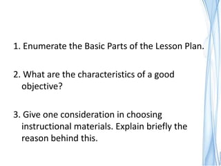 1. Enumerate the Basic Parts of the Lesson Plan.

2. What are the characteristics of a good
  objective?

3. Give one consideration in choosing
  instructional materials. Explain briefly the
  reason behind this.
 
