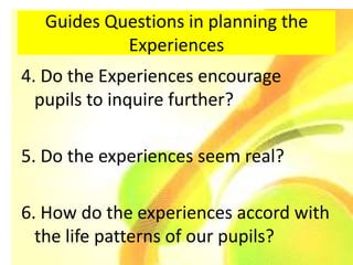 Guides Questions in planning the
           Experiences
4. Do the Experiences encourage
  pupils to inquire further?

5. Do the experiences seem real?

6. How do the experiences accord with
  the life patterns of our pupils?
 
