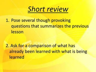 Short review
1. Pose several though provoking
   questions that summarizes the previous
   lesson

2. Ask for a comparison of what has
  already been learned with what is being
  learned
 